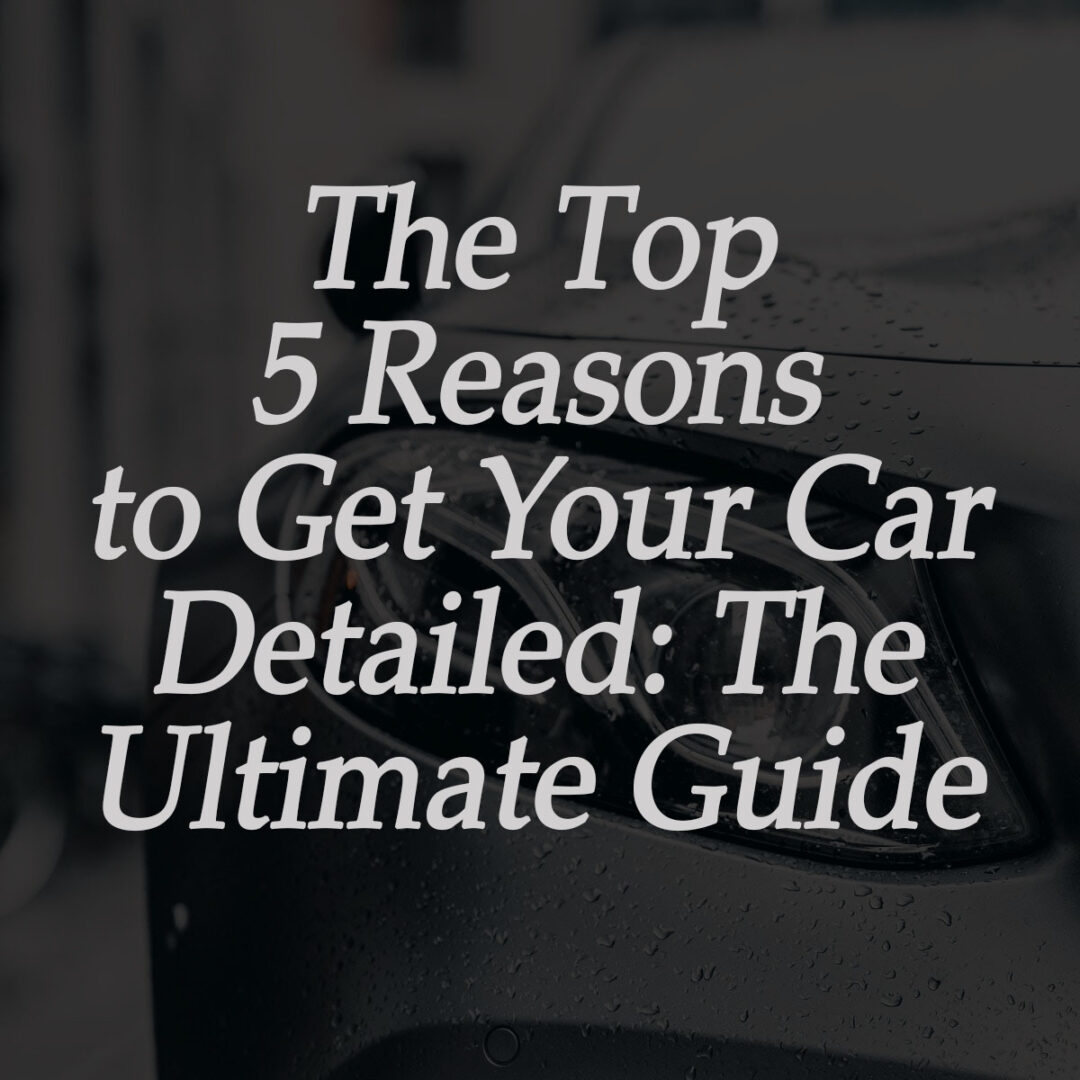 The top 5 reasons to get your car detailed the ultimate guide